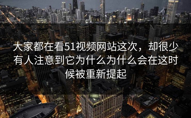 大家都在看51视频网站这次，却很少有人注意到它为什么为什么会在这时候被重新提起