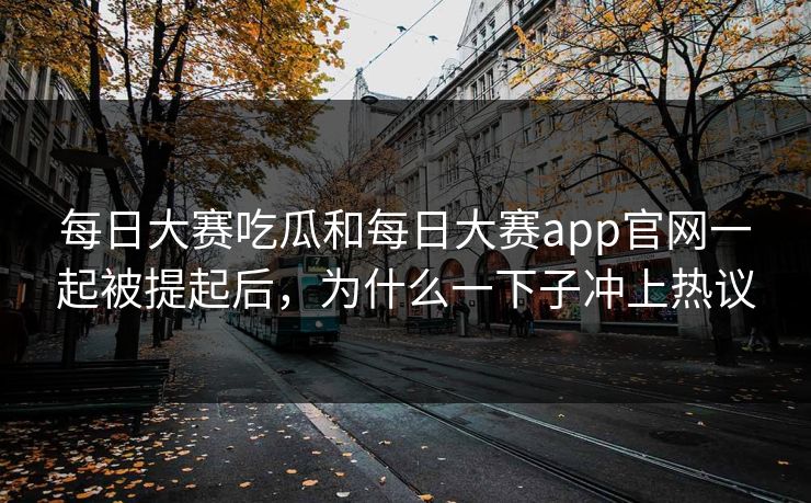 每日大赛吃瓜和每日大赛app官网一起被提起后，为什么一下子冲上热议