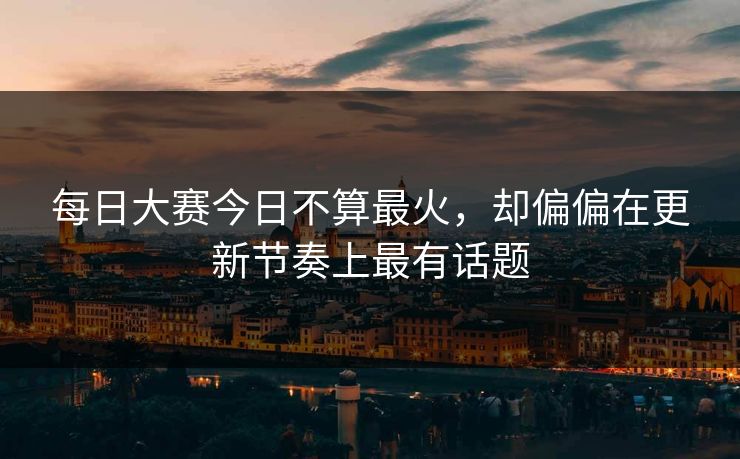 每日大赛今日不算最火，却偏偏在更新节奏上最有话题