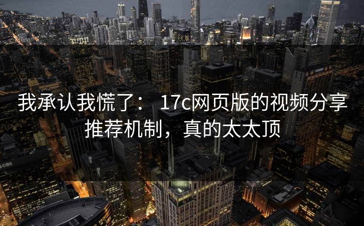 我承认我慌了： 17c网页版的视频分享推荐机制，真的太太顶