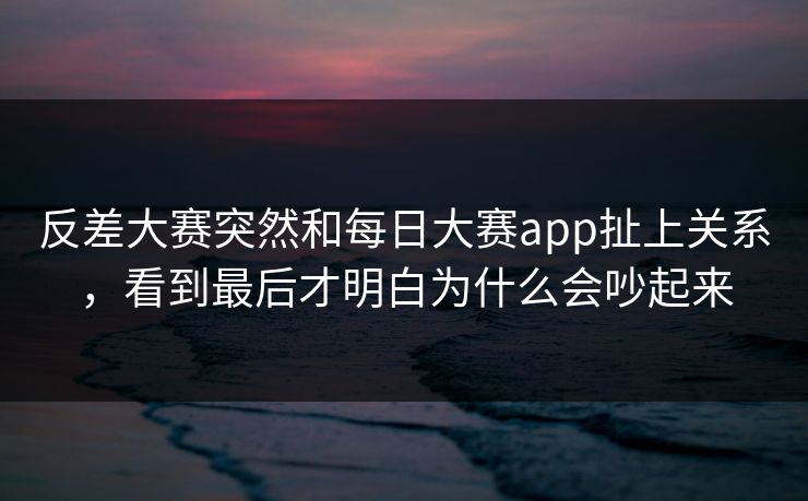反差大赛突然和每日大赛app扯上关系，看到最后才明白为什么会吵起来