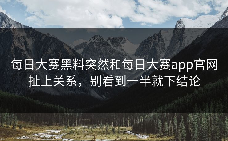 每日大赛黑料突然和每日大赛app官网扯上关系，别看到一半就下结论