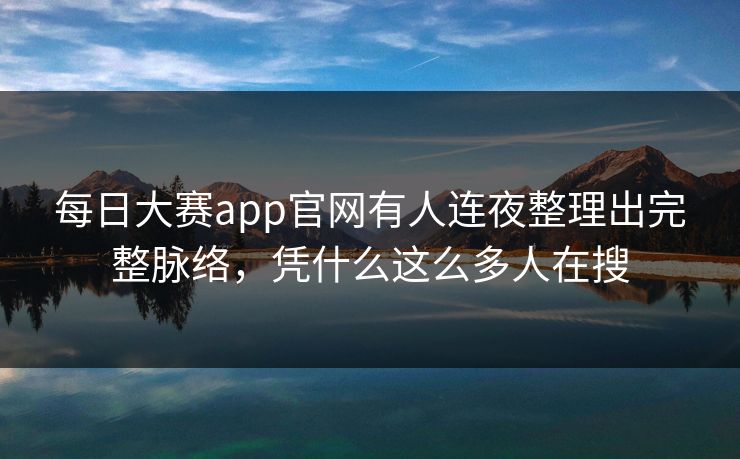 每日大赛app官网有人连夜整理出完整脉络，凭什么这么多人在搜