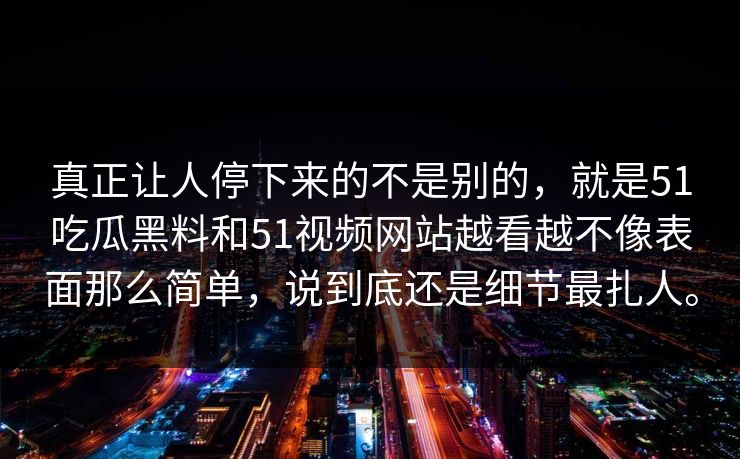 真正让人停下来的不是别的,就是51吃瓜黑料和51视频网站越看越不像表面那么简单,说到底还是细节最扎人。 真正让人停下来的不是别的,就是51吃瓜黑料和51视频网站越看越不像表面那么简单,说到底还是细节最扎人。