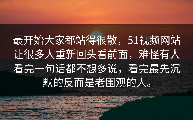 最开始大家都站得很散,51视频网站让很多人重新回头看前面,难怪有人看完一句话都不想多说,看完最先沉默的反而是老围观的人。 最开始大家都站得很散,51视频网站让很多人重新回头看前面,难怪有人看完一句话都不想多说,看完最先沉默的反而是老围观的人。