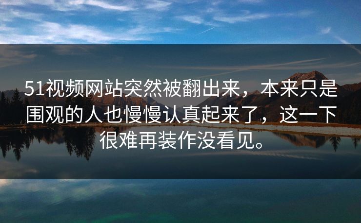 51视频网站突然被翻出来，本来只是围观的人也慢慢认真起来了，这一下很难再装作没看见。