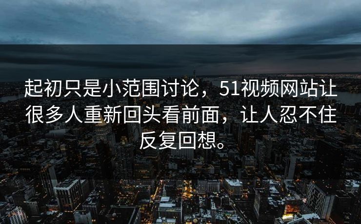 起初只是小范围讨论,51视频网站让很多人重新回头看前面,让人忍不住反复回想。 起初只是小范围讨论,51视频网站让很多人重新回头看前面,让人忍不住反复回想。
