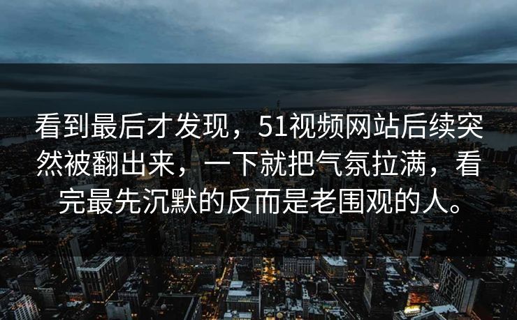 看到最后才发现,51视频网站后续突然被翻出来,一下就把气氛拉满,看完最先沉默的反而是老围观的人。 看到最后才发现,51视频网站后续突然被翻出来,一下就把气氛拉满,看完最先沉默的反而是老围观的人。